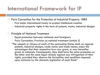 International Framework for IP Paris Convention for the Protection of Industrial Property 1883 First major international treaty to protect intellectual creation Industrial property rights in the form of patents, marks, industrial designs Principle of National Treatment Equal protection between nationals and foreigners Paris Convention, Provision on national treatment (article 2) “ The subjects or citizens of each of the contracting States shall, as regards patents, industrial designs, trade marks and trade names, enjoy the advantages that their respective laws now grant, or may hereafter grant, to nationals. Consequently, they shall have the same protection as the latter and the same legal remedy against any infringement of their rights, provided they observe the formalities and conditions imposed upon nationals by the domestic legislation of each State” 