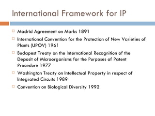 International Framework for IP Madrid Agreement on Marks  1891 International Convention for the Protection of New Varieties of Plants (UPOV) 1961 Budapest Treaty on the International Recognition of the Deposit of Microorganisms for the Purposes of Patent Procedure 1977 Washington Treaty on Intellectual Property in respect of Integrated Circuits 1989 Convention on Biological Diversity 1992 