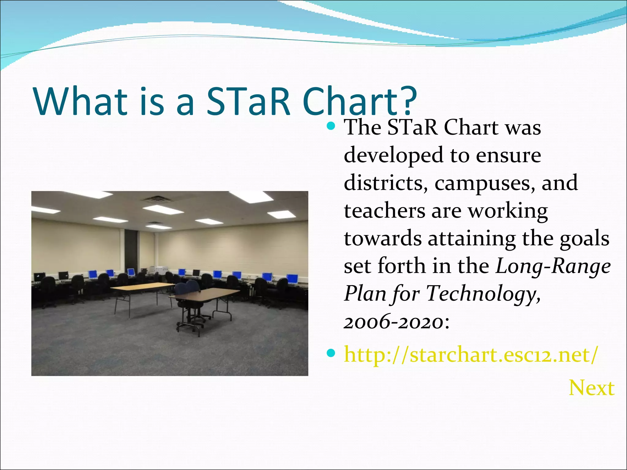 What is a STaR Chart? The STaR Chart was developed to ensure districts, campuses, and teachers are working towards attaining the goals set forth in the  Long-Range Plan for Technology, 2006-2020 : http://starchart.esc12.net/ Next  