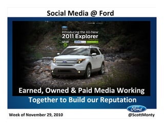 Social Media @ Ford
                 Social Media @Ford




    Earned, Owned & Paid Media Working
       Together to Build our Reputation
Week of November 29, 2010              @ScottMonty
 