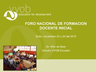 FORO NACIONAL DE FORMACION DOCENTE INICIALQuito, noviembre 23 y 24 del 2010 Dr. Wim de Boer Director VVOB Ecuador 