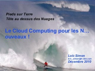 1
Le Cloud Computing pour les N…
ouveaux !
Pieds sur Terre
Tête au dessus des Nuages
Loic Simon
loic_simon@fr.ibm.com
Décembre 2010
 