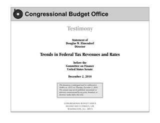 Congressional Budget Office

Testimony
Statement of
Douglas W. Elmendorf
Director

Trends in Federal Tax Revenues and Rates
before the
Committee on Finance
United States Senate
December 2, 2010
This document is embargoed until it is delivered at
10:00 a.m. (EST) on Thursday, December 2, 2010.
The contents may not be published, transmitted, or
otherwise communicated by any print, broadcast, or
electronic media before that time.

CONGRESSIONAL BUDGET OFFICE
SECOND AND D STREETS, S.W.
WASHINGTON, D.C. 20515

 