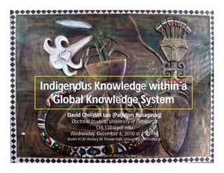 Indigenous Knowledge within a
Global Knowledge System
Indigenous Knowledge within a
Global Knowledge System
David Che-Wei Lee (Paljaljim Rusagasag)
Doctoral Student, University of Pittsburgh
CHL138@pitt.edu
Wednesday, December 6, 2010 at 4:30 PM
Room 4130 Wesley W. Posvar Hall, University of Pittsburgh
All Rights Reserved @ 2010 by Che-Wei Lee 1
 