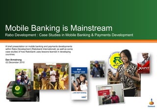 Mobile Banking is MainstreamRabo Development : Case Studies in Mobile Banking & Payments Development A brief presentation on mobile banking and payments developments within Rabo Development (Rabobank International); as well as some case studies of how Rabobank uses lessons learned in developing countries. Dan Armstrong 02 December 2010 
