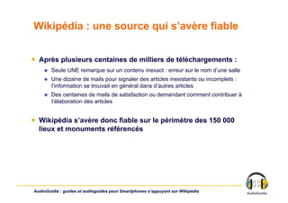 Wikipédia : une source qui s’avère fiable


￭  Après plusieurs centaines de milliers de téléchargements :
        Seule UNE remarque sur un contenu inexact : erreur sur le nom d’une salle
        Une dizaine de mails pour signaler des articles inexistants ou incomplets :
         l’information se trouvait en général dans d’autres articles
        Des centaines de mails de satisfaction ou demandant comment contribuer à
         l’élaboration des articles


￭  Wikipédia s’avère donc fiable sur le périmètre des 150 000
   lieux et monuments référencés




AudioGuidia : guides et audioguides pour Smartphones s’appuyant sur Wikipédia
 