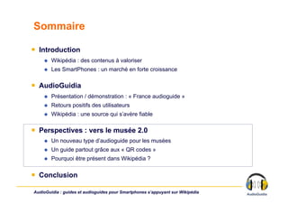 Sommaire

￭  Introduction
        Wikipédia : des contenus à valoriser
        Les SmartPhones : un marché en forte croissance

￭  AudioGuidia
        Présentation / démonstration : « France audioguide »
        Retours positifs des utilisateurs
        Wikipédia : une source qui s’avère fiable

￭  Perspectives : vers le musée 2.0
        Un nouveau type d’audioguide pour les musées
        Un guide partout grâce aux « QR codes »
        Pourquoi être présent dans Wikipédia ?

￭  Conclusion

AudioGuidia : guides et audioguides pour Smartphones s’appuyant sur Wikipédia
 