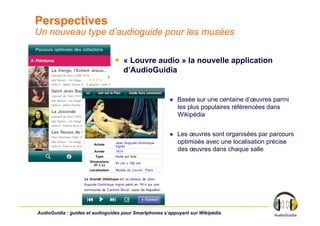 Perspectives
Un nouveau type d’audioguide pour les musées

                                ￭  « Louvre audio » la nouvelle application
                                   d’AudioGuidia


                                                           Basée sur une centaine d’œuvres parmi
                                                            les plus populaires référencées dans
                                                            Wikipédia


                                                           Les œuvres sont organisées par parcours
                                                            optimisés avec une localisation précise
                                                            des œuvres dans chaque salle




AudioGuidia : guides et audioguides pour Smartphones s’appuyant sur Wikipédia
 