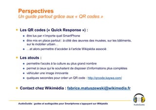 Perspectives
 Un guide partout grâce aux « QR codes »

￭  Les QR codes (« Quick Response ») :
        être lus par n’importe quel SmartPhone
        être mis en place partout : à côté des œuvres des musées, sur les bâtiments,
         sur le mobilier urbain…
        …et alors permettre d’accéder à l’article Wikipédia associé

￭  Les atouts :
        permettre l’accès à la culture au plus grand nombre
        permet à ceux qui le souhaitent de disposer d’informations plus complètes
        véhiculer une image innovante
        quelques secondes pour créer un QR code : http://qrcode.kaywa.com/


￭  Contact chez Wikimédia : fabrice.matuszewski@wikimedia.fr


 AudioGuidia : guides et audioguides pour Smartphones s’appuyant sur Wikipédia
 
