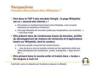 Perspectives
Pourquoi être présent dans Wikipédia ?

￭  Etre dans le TOP 5 des résultats Google : la page Wikipédia
   est un « second site internet » !
         Etre absent ou insuffisamment présent dans Wikipédia, c’est une perte
          importante de notoriété et d’influence !
         Une page Wikipédia de mauvaise qualité (peu d’explications, peu de photos…)
          = mauvaise image
￭  Etre présent dans de nombreuses bases de données, profiter
   du développement de moteurs de recherche et d’applications
   basés sur Wikipédia, dont le contenu
         N’est plus accédé uniquement de manière directe…
         …mais de plus en plus de manière indirecte par des applications telles que
          celles développées par AudioGuidia : guides, audioguides, « Apps Around
          Me »…
￭  Etre présent dans le monde entier et traduit dans « toutes »
   les langues à coût nul

AudioGuidia : guides et audioguides pour Smartphones s’appuyant sur Wikipédia
 