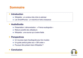 Sommaire

￭  Introduction
       Wikipédia : un contenu très riche à valoriser
       Les SmartPhones : un marché en forte croissance

￭  AudioGuidia
       Présentation / démonstration : « France audioguide »
       Retours positifs des utilisateurs
       Wikipédia : une source qui s’avère fiable

￭  Perspectives
       Un nouveau type d’audioguide pour les musées
       Un guide partout grâce aux « QR codes »
       Pourquoi être présent dans Wikipédia ?

￭  Conclusion
 