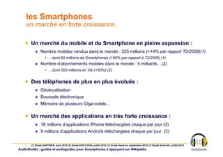 les Smartphones
    un marché en forte croissance

    ￭  Un marché du mobile et du Smartphone en pleine expansion :
                Nombre mobiles vendus dans le monde : 325 millions (+14% par rapport T2/2009)(1)
                    •  …dont 62 millions de Smartphones (+50% par rapport à T2/2009) (1)
                Nombre d’abonnements mobiles dans le monde : 5 milliards…(2)
                    •  …dont 500 millions en 3G (+50%) (2)


    ￭  Des téléphones de plus en plus évolués :
                Géolocalisation
                Boussole électronique
                Mémoire de plusieurs Giga-octets…

    ￭  Un marché des applications en très forte croissance :
                18 millions d’applications iPhone téléchargées chaque par jour (3)
                9 millions d’applications Androïd téléchargées chaque par jour (3)


    ￭    (1) Etude GARTNER, août 2010 (2) Etude ERICCSON, juillet 2010 (3) Etude Asymco, septembre 2010 (3) Etude Androlib, juillet 2010
AudioGuidia : guides et audioguides pour Smartphones s’appuyant sur Wikipédia
 