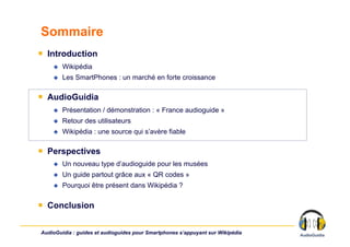 Sommaire
￭  Introduction
        Wikipédia
        Les SmartPhones : un marché en forte croissance

￭  AudioGuidia
        Présentation / démonstration : « France audioguide »
        Retour des utilisateurs
        Wikipédia : une source qui s’avère fiable

￭  Perspectives
        Un nouveau type d’audioguide pour les musées
        Un guide partout grâce aux « QR codes »
        Pourquoi être présent dans Wikipédia ?

￭  Conclusion

AudioGuidia : guides et audioguides pour Smartphones s’appuyant sur Wikipédia
 