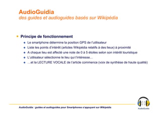 AudioGuidia
 des guides et audioguides basés sur Wikipédia


￭  Principe de fonctionnement
        Le smartphone détermine la position GPS de l’utilisateur
        Liste les points d’intérêt (articles Wikipédia relatifs à des lieux) à proximité
        A chaque lieu est affecté une note de 0 à 5 étoiles selon son intérêt touristique
        L’utilisateur sélectionne le lieu qui l’intéresse…
        …et la LECTURE VOCALE de l’article commence (voix de synthèse de haute qualité)




 AudioGuidia : guides et audioguides pour Smartphones s’appuyant sur Wikipédia
 