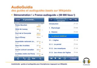 AudioGuidia
des guides et audioguides basés sur Wikipédia
￭  Démonstration ! « France audioguide » (50 000 lieux !)




AudioGuidia : guides et audioguides pour Smartphones s’appuyant sur Wikipédia
 