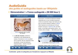 AudioGuidia
des guides et audioguides basés sur Wikipédia
￭  Démonstration ! « France audioguide » (50 000 lieux !)




AudioGuidia : guides et audioguides pour Smartphones s’appuyant sur Wikipédia
 