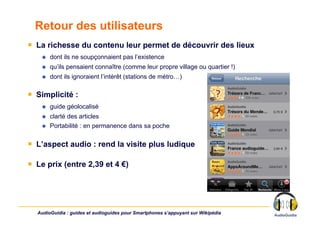 Retour des utilisateurs
￭  La richesse du contenu leur permet de découvrir des lieux
        dont ils ne soupçonnaient pas l’existence
        qu’ils pensaient connaître (comme leur propre village ou quartier !)
        dont ils ignoraient l’intérêt (stations de métro…)

￭  Simplicité :
        guide géolocalisé
        clarté des articles
        Portabilité : en permanence dans sa poche

￭  L’aspect audio : rend la visite plus ludique

￭  Le prix (entre 2,39 et 4 €)




  AudioGuidia : guides et audioguides pour Smartphones s’appuyant sur Wikipédia
 