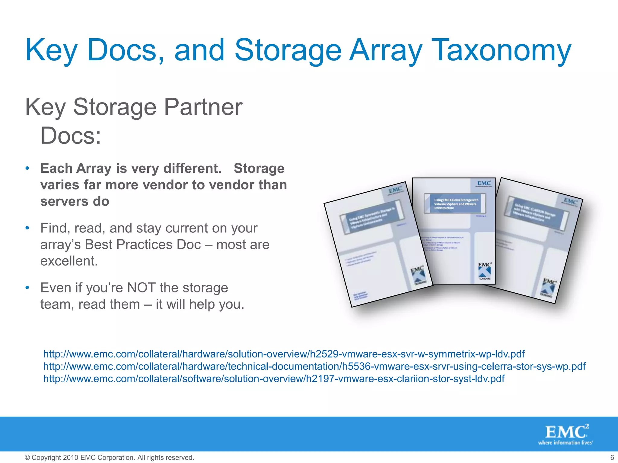 Key Docs, and Storage Array TaxonomyKey Storage Partner Docs:Each Array is very different.   Storage varies far more vendor to vendor than servers doFind, read, and stay current on your array’s Best Practices Doc – most are excellent.Even if you’re NOT the storage team, read them – it will help you.http://www.emc.com/collateral/hardware/solution-overview/h2529-vmware-esx-svr-w-symmetrix-wp-ldv.pdfhttp://www.emc.com/collateral/hardware/technical-documentation/h5536-vmware-esx-srvr-using-celerra-stor-sys-wp.pdfhttp://www.emc.com/collateral/software/solution-overview/h2197-vmware-esx-clariion-stor-syst-ldv.pdf   