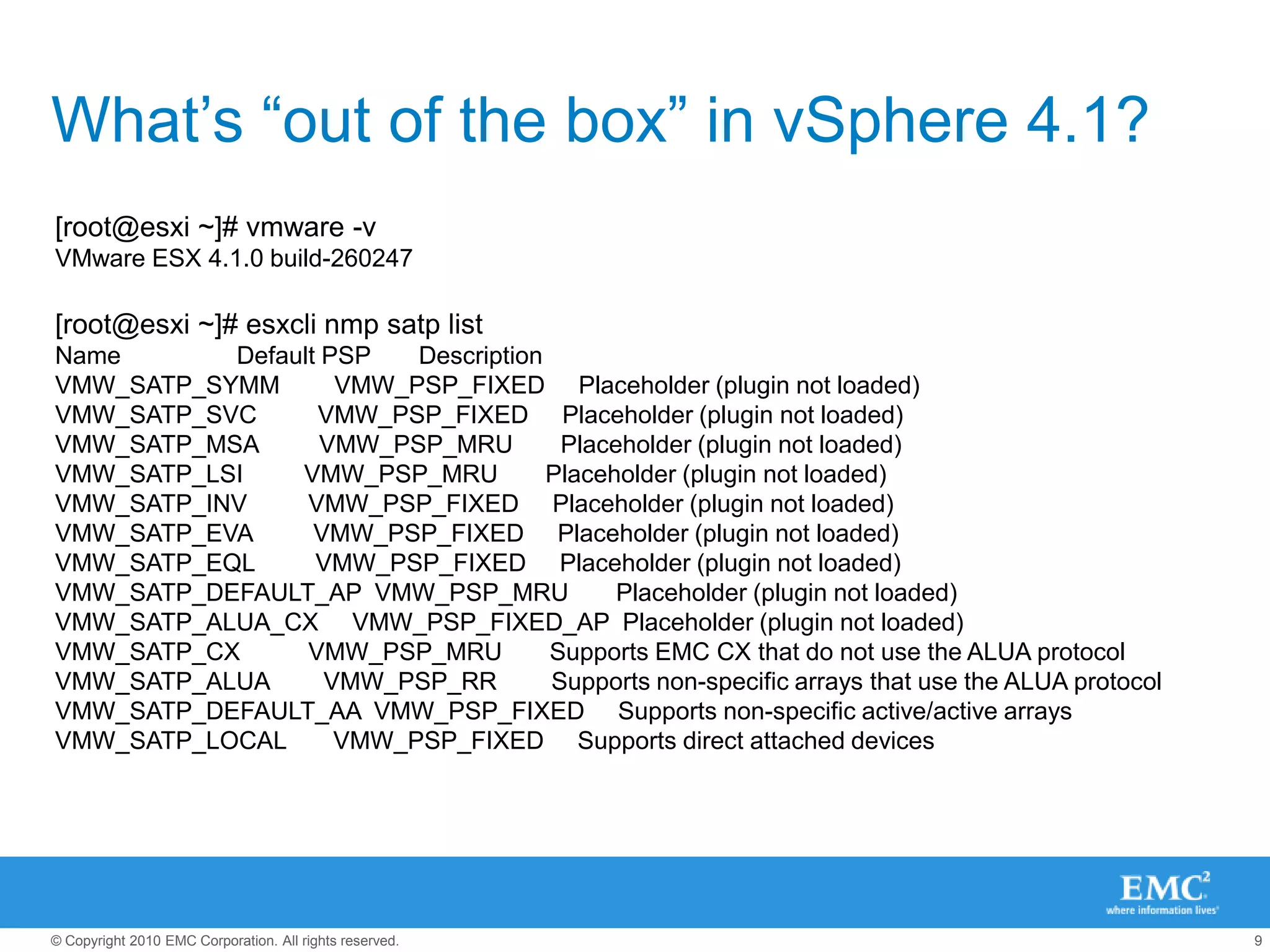 What’s “out of the box” in vSphere 4.1?[root@esxi ~]# vmware -vVMware ESX 4.1.0 build-260247 [root@esxi ~]# esxcli nmp satp listName                 Default PSP       DescriptionVMW_SATP_SYMM        VMW_PSP_FIXED     Placeholder (plugin not loaded)VMW_SATP_SVC         VMW_PSP_FIXED     Placeholder (plugin not loaded)VMW_SATP_MSA         VMW_PSP_MRU       Placeholder (plugin not loaded)VMW_SATP_LSI         VMW_PSP_MRU       Placeholder (plugin not loaded)VMW_SATP_INV         VMW_PSP_FIXED     Placeholder (plugin not loaded)VMW_SATP_EVA         VMW_PSP_FIXED     Placeholder (plugin not loaded)VMW_SATP_EQL         VMW_PSP_FIXED     Placeholder (plugin not loaded)VMW_SATP_DEFAULT_AP  VMW_PSP_MRU       Placeholder (plugin not loaded)VMW_SATP_ALUA_CX     VMW_PSP_FIXED_AP  Placeholder (plugin not loaded)VMW_SATP_CX          VMW_PSP_MRU       Supports EMC CX that do not use the ALUA protocolVMW_SATP_ALUA        VMW_PSP_RR        Supports non-specific arrays that use the ALUA protocolVMW_SATP_DEFAULT_AA  VMW_PSP_FIXED     Supports non-specific active/active arraysVMW_SATP_LOCAL       VMW_PSP_FIXED     Supports direct attached devices 