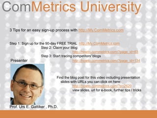 ComMetrics University
ComMetrics

 3 Tips for an easy sign-up process with http://My.ComMetrics.com


 Step 1: Sign up for the 90-day FREE TRIAL http://My.ComMetrics.com
                      Step 2: Claim your blog:
                                            http://howto.commetrics.com/?page_id=63
                      Step 3: Start tracing competitors' blogs
 Presenter                                  http://howto.commetrics.com/?page_id=134



                                Find the blog post for this video including presentation
                                  slides with URLs you can click on here:
                                          http://howto.commetrics.com/?p=2620
                                          view slides, url for e-book, further tips / tricks



  Prof. Urs
 2008_06_16   E. Gattiker , Ph.D.
 