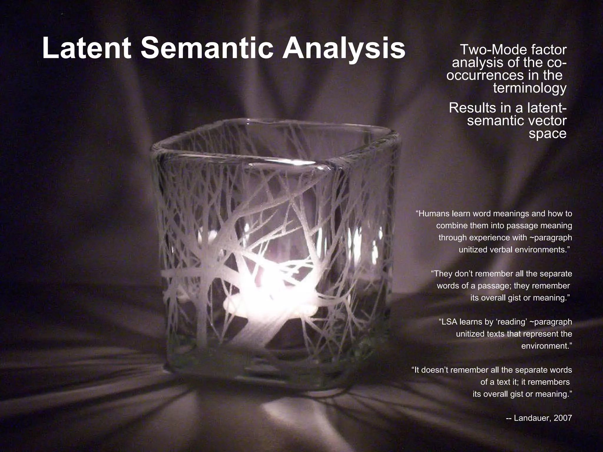 Latent Semantic Analysis Two-Mode factor analysis of the co-occurrences in the  terminology Results in a latent-semantic vector space “ Humans learn word meanings and how to combine them into passage meaning through experience with ~paragraph unitized verbal environments.”  “ They don’t remember all the separate words of a passage; they remember  its overall gist or meaning.”  “ LSA learns by ‘reading’ ~paragraph unitized texts that represent the environment.” “ It doesn’t remember all the separate words of a text it; it remembers  its overall gist or meaning.” -- Landauer, 2007 