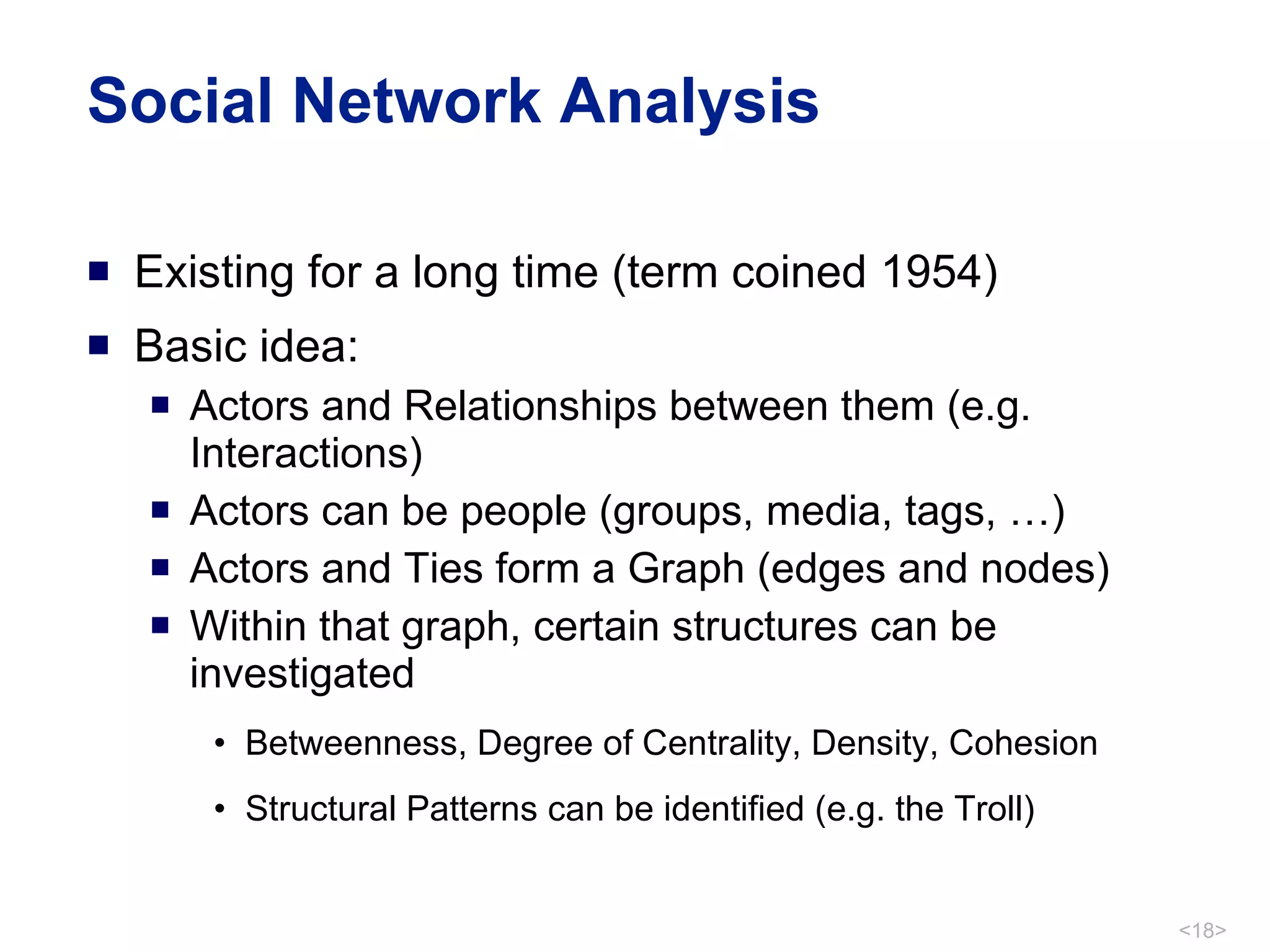 Social Network Analysis Existing for a long time (term coined 1954) Basic idea: Actors and Relationships between them (e.g. Interactions) Actors can be people (groups, media, tags, …) Actors and Ties form a Graph (edges and nodes) Within that graph, certain structures can be investigated  Betweenness, Degree of Centrality, Density, Cohesion Structural Patterns can be identified (e.g. the Troll) 