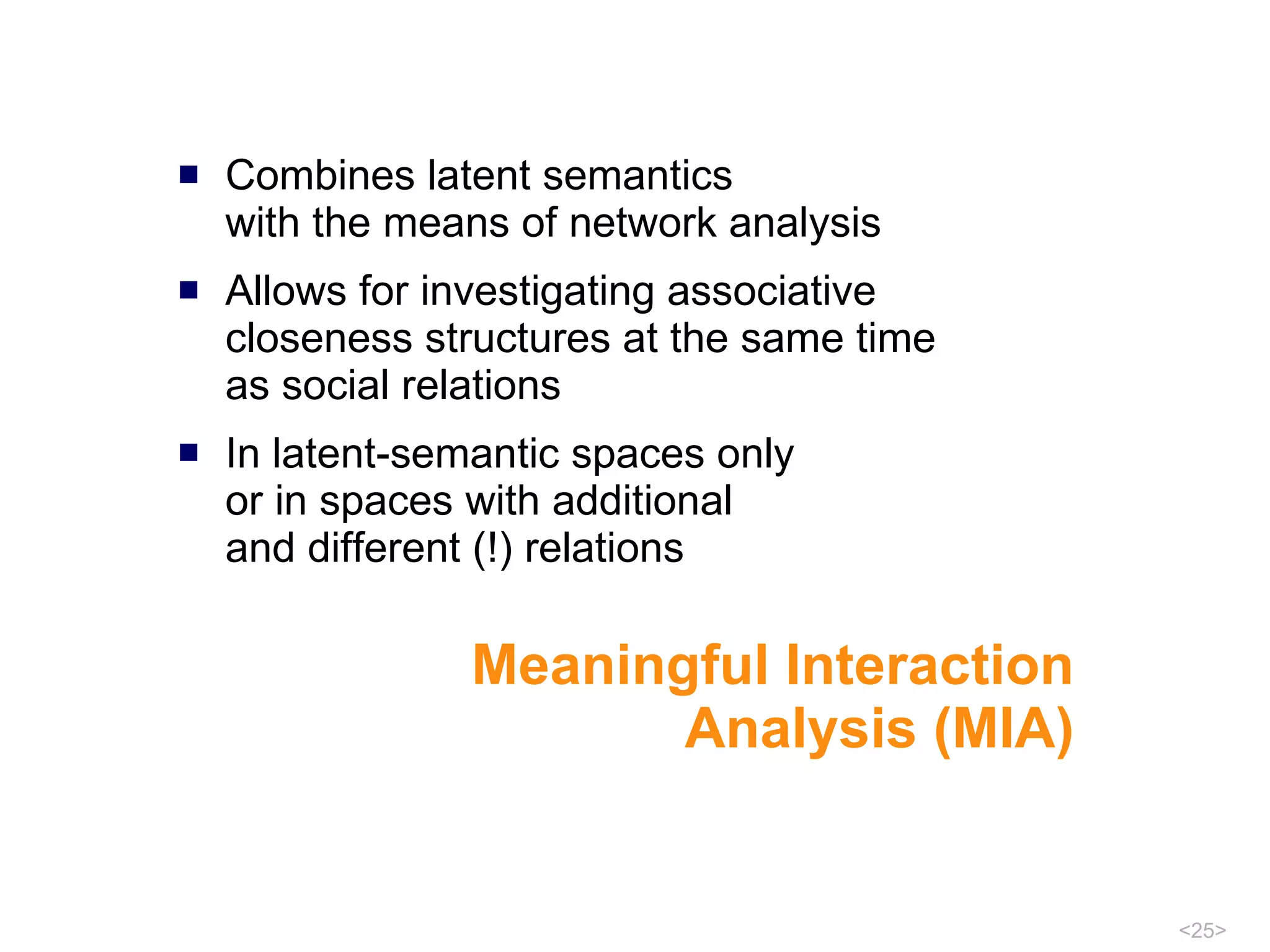 Meaningful Interaction Analysis (MIA) Combines latent semantics  with the means of network analysis Allows for investigating associative closeness structures at the same time  as social relations  In latent-semantic spaces only or in spaces with additional  and different (!) relations 