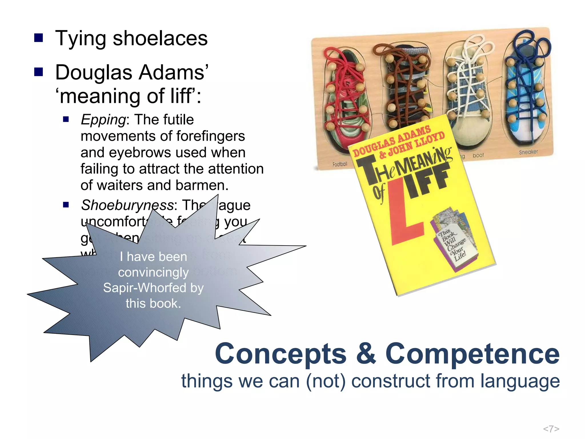 Concepts & Competence things we can (not) construct from language Tying shoelaces Douglas Adams’ ‘meaning of liff’: Epping : The futile movements of forefingers and eyebrows used when failing to attract the attention of waiters and barmen. Shoeburyness : The vague uncomfortable feeling you get when sitting on a seat which is still warm from somebody else's bottom I have been convincingly Sapir-Whorfed by this book. 