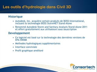 Les outils d’hydrologie dans Civil 3D

   Historique
      • Autodesk, Inc. acquière certain produits de BOSS International,
        incluant la technologie BOSS StormNET Stand-Alone
      • Renommé Autodesk Storm and Sanitary Analysis Stand-Alone 2011
        et offert gratuitement aux utilisateurs sous souscription
   Developpement
      • Ce logiciel est basé sur la technologie des dernières versions de
        EPA SWMM
      • Methodes hydrologiques supplémentaires
      • Interface conviviale
      • Profil graphique amélioré
 