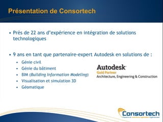Présentation de Consortech


• Près de 22 ans d’expérience en intégration de solutions
  technologiques


• 9 ans en tant que partenaire-expert Autodesk en solutions de :
   • Génie civil
   • Génie du bâtiment
   • BIM (Building Information Modeling)
   • Visualisation et simulation 3D
   • Géomatique
 