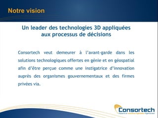 Notre vision

    Un leader des technologies 3D appliquées
           aux processus de décisions


   Consortech veut demeurer à l’avant-garde dans les
   solutions technologiques offertes en génie et en géospatial
   afin d’être perçue comme une instigatrice d’innovation
   auprès des organismes gouvernementaux et des firmes
   privées via.
 