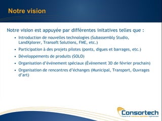 Notre vision

Notre vision est appuyée par différentes initatives telles que :
   • Introduction de nouvelles technologies (Subassembly Studio,
     LandXplorer, Transoft Solutions, FME, etc.)
   • Participation à des projets pilotes (ponts, digues et barrages, etc.)
   • Développements de produits (SOLO)
   • Organisation d’événement spéciaux (Événement 3D de février prochain)
   • Organisation de rencontres d’échanges (Municipal, Transport, Ouvrages
     d’art)
 
