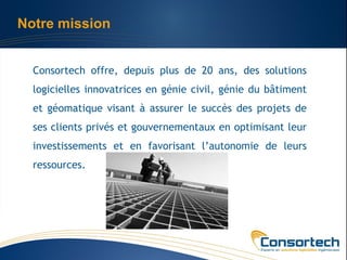 Notre mission


  Consortech offre, depuis plus de 20 ans, des solutions
  logicielles innovatrices en génie civil, génie du bâtiment
  et géomatique visant à assurer le succès des projets de
  ses clients privés et gouvernementaux en optimisant leur
  investissements et en favorisant l’autonomie de leurs
  ressources.
 