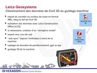 Leica Geosystems
Cheminement des données de Civil 3D au guidage machine
   export du corridor ou surface de route en format
    XML, dwg ou dxf de Civil 3D
   validation des données avec Leica Construction
    Office (LCO)
   si nécessaire, création d’un “stringline model”
   export vers une clé usb
   “usb sync” depuis l’ordinateur à bord de la
    machine
   captage de données de positionnement, gps ou tps
   guidage 3D de la machine




                 Machine Control Division
 