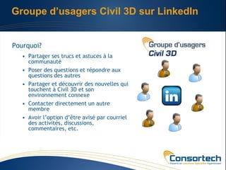 Groupe d’usagers Civil 3D sur LinkedIn


Pourquoi?
   • Partager ses trucs et astuces à la
     communauté
   • Poser des questions et répondre aux
     questions des autres
   • Partager et découvrir des nouvelles qui
     touchent à Civil 3D et son
     environnement connexe
   • Contacter directement un autre
     membre
   • Avoir l’option d’être avisé par courriel
     des activités, discussions,
     commentaires, etc.
 