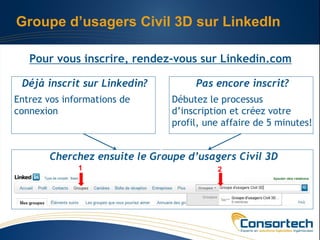 Groupe d’usagers Civil 3D sur LinkedIn

   Pour vous inscrire, rendez-vous sur Linkedin.com

 Déjà inscrit sur Linkedin?         Pas encore inscrit?
Entrez vos informations de     Débutez le processus
connexion                      d’inscription et créez votre
                               profil, une affaire de 5 minutes!


       Cherchez ensuite le Groupe d’usagers Civil 3D
              1                          2
 