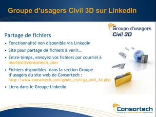 Groupe d’usagers Civil 3D sur LinkedIn


Partage de fichiers
• Fonctionnalité non disponible via Linkedin
• Site pour partage de fichiers à venir…
• Entre-temps, envoyez vos fichiers par courriel à
  martinc@consortech.com
• Fichiers disponibles dans la section Groupe
  d’usagers du site web de Consortech :
  http://www.consortech.com/genie_civil/gu_civil_3d.php
• Liens dans le Groupe Linkedin
 