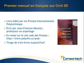 Premier manuel en français sur Civil 3D



• Livre édité par les Presses Internationales
  Polytechnique
• Écrit par Jean-François Meunier,
  professeur en arpentage
• En vente sur le site web des Presses :
  http://www.polymtl.ca/pub/
• Tirage de trois livres aujourd’hui!
 