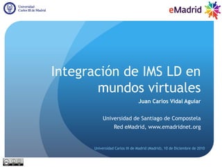 Integración de IMS LD en
        mundos virtuales
                                Juan Carlos Vidal Aguiar


           Universidad de Santiago de Compostela
                 Red eMadrid, www.emadridnet.org


      Universidad Carlos III de Madrid (Madrid), 10 de Diciembre de 2010
 