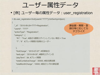 ユーザー属性データ
•   [例] ユーザー毎の属性データ：user_registration
> db.user_registration.find({userId:”7777"}).forEach(printjson)
{
    "_id" : "2010-06-29+7777+Registration",                       課金額・期間・登
    "userId" : ”7777"                                             録日等に応じてカ
    "actionType" : "Registration",                                  テゴラ゗ズ
    "category" : {
      “R1” : “True”, #直近1週間ログ゗ンしていない場合 = True
      “T” : “ll” #プレ゗期間が長期のユーザー
             …
      },
      “firstCharge” : “2010-07-07”, #初課金日
      “lastLogin” : “2010-09-30”, #最終ログ゗ン日
      “playTerm” : 94, #プレ゗期間
      “totalCumlativeCharge” : 50000, #総合課金額
      “totalMonthCharge” : 10000, #直近1ヶ月の課金額
      …
}
 
