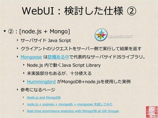 WebUI：検討した仕様 ②
•   ②：[node.js + Mongo]
      ‣   サーバサ゗ド Java Script
      ‣   クラ゗ゕントのリクエストをサーバー側で実行して結果を返す
      ‣   Mongoose は数種ある中で代表的なサーバサ゗ドJSラ゗ブラリ。
          ‣   Node.js 内で動くJava Script Library
          ‣   未実装部分もあるが、十分使える
          ‣   Hummingbird がMongoDB+node.jsを使用した実例
      ‣   参考になるページ
          ‣ Node.js and MongoDB
          ‣ node.js + express + mongodb + mongoose を試してみた
          ‣ Real time ecommerce analytics with MongoDB at Gilt Groupe
 