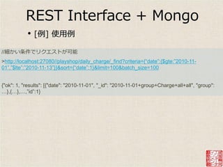 REST Interface + Mongo
           •   [例] 使用例

//細かい条件でリクエストが可能
>http://localhost:27080//playshop/daily_charge/_find?criteria={“date”:{$gte:”2010-11-
01”,”$lte”:”2010-11-13”}}&sort={“date”:1}&limit=100&batch_size=100


{"ok": 1, "results": [{"date": "2010-11-01", "_id": "2010-11-01+group+Charge+all+all", "group":
…},{…},…,”id”:1}
 