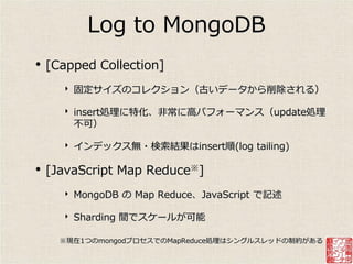 Log to MongoDB
•   [Capped Collection]
      ‣   固定サ゗ズのコレクション（古いデータから削除される）

      ‣   insert処理に特化、非常に高パフォーマンス（update処理
          不可）

      ‣   ゗ンデックス無・検索結果はinsert順(log tailing)

• [JavaScript Map Reduce※]
      ‣   MongoDB の Map Reduce、JavaScript で記述

      ‣   Sharding 間でスケールが可能

      ※現在1つのmongodプロセスでのMapReduce処理はシングルスレッドの制約がある
 