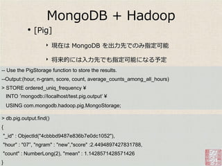 MongoDB + Hadoop
             •   [Pig]
                     ‣   現在は MongoDB を出力先でのみ指定可能

                     ‣   将来的には入力先でも指定可能になる予定
-- Use the PigStorage function to store the results.
--Output:(hour, n-gram, score, count, average_counts_among_all_hours)
> STORE ordered_uniq_frequency ¥
    INTO ’mongodb://localhost/test.pig.output‟ ¥
    USING com.mongodb.hadoop.pig.MongoStorage;

> db.pig.output.find()
{
"_id" : ObjectId("4cbbbd9487e836b7e0dc1052"),
"hour" : "07”, "ngram" : "new”,"score" :2.4494897427831788,
"count" : NumberLong(2), "mean" : 1.1428571428571426
}
 