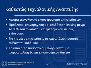 Καθεστώς Τεχνολογικής Ανάπτυξης  Αφορά τεχνολογικό εκσυγχρονισμό επιχειρήσεων  Προβλέπει επιχορήγηση και επιδότηση leasing μέχρι το 80% του ανώτατου επιτρεπόμενου ύψους ενίσχυσης Για τις νέες επιχειρήσεις το παραπάνω ποσοστό αυξάνεται κατά 10% Το υπόλοιπο ποσοστό συμπληρώνεται με φοροαπαλλαγές και επιδοτούμενα δάνεια  