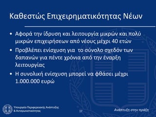 Καθεστώς Επιχειρηματικότητας Νέων Αφορά την ίδρυση και λειτουργία μικρών και πολύ μικρών επιχειρήσεων από νέους μέχρι 40 ετών Προβλέπει ενίσχυση για  το σύνολο σχεδόν των δαπανών για πέντε χρόνια από την έναρξη λειτουργίας Η συνολική ενίσχυση μπορεί να φθάσει μέχρι 1.000.000 ευρώ 