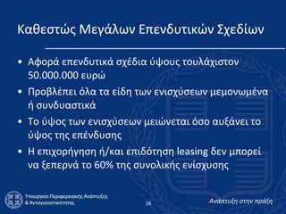 Καθεστώς Μεγάλων Επενδυτικών Σχεδίων Αφορά επενδυτικά σχέδια ύψους τουλάχιστον 50.000.000 ευρώ  Προβλέπει όλα τα είδη των ενισχύσεων μεμονωμένα ή συνδυαστικά  Το ύψος των ενισχύσεων μειώνεται όσο αυξάνει το ύψος της επένδυσης Η επιχορήγηση ή/και επιδότηση leasing δεν μπορεί να ξεπερνά το 60% της συνολικής ενίσχυσης  