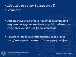 Καθεστώς σχεδίων Συνέργειας & Δικτύωσης  Αφορά επενδυτικά σχέδια που υποβάλλονται από σχήματα συνέργειας και δικτύωσης 10 τουλάχιστον επιχειρήσεων, υπό μορφή Κοινοπραξίας  Προβλέπει τη δυνατότητα παροχής κάθε είδους ενισχύσεων μετά από σχετική υπουργική απόφαση  