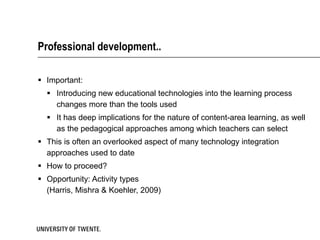 Professional development.. Important: Introducing new educational technologies into the learning process changes more than the tools used It has deep implications for the nature of content-area learning, as well as the pedagogical approaches among which teachers can select This is often an overlooked aspect of many technology integration approaches used to date How to proceed?  Opportunity: Activity types  (Harris, Mishra & Koehler, 2009) 