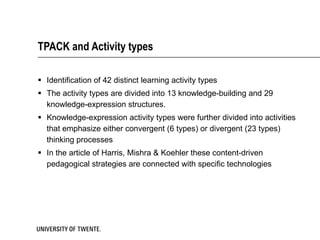 TPACK and Activity types Identification of 42 distinct learning activity types The activity types are divided into 13 knowledge-building and 29 knowledge-expression structures.  Knowledge-expression activity types were further divided into activities that emphasize either convergent (6 types) or divergent (23 types) thinking processes In the article of Harris, Mishra & Koehler these content-driven pedagogical strategies are connected with specific technologies 